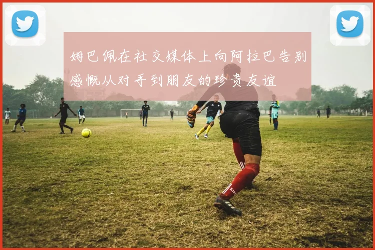 姆巴佩在社交媒体上向阿拉巴告别感慨从对手到朋友的珍贵友谊
