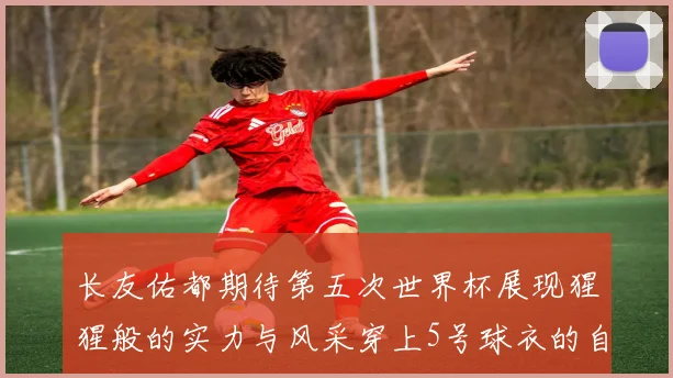 长友佑都期待第五次世界杯展现猩猩般的实力与风采穿上5号球衣的自豪感