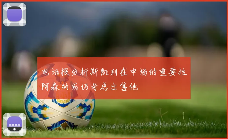 电讯报分析斯凯利在中场的重要性阿森纳或仍考虑出售他