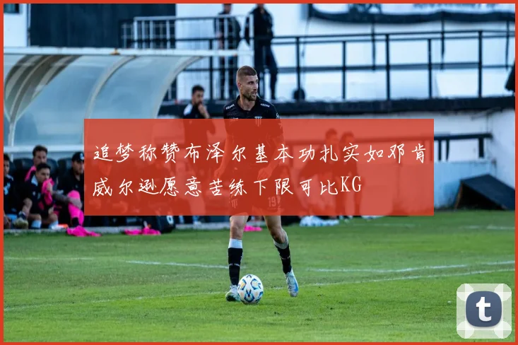 追梦称赞布泽尔基本功扎实如邓肯威尔逊愿意苦练下限可比KG