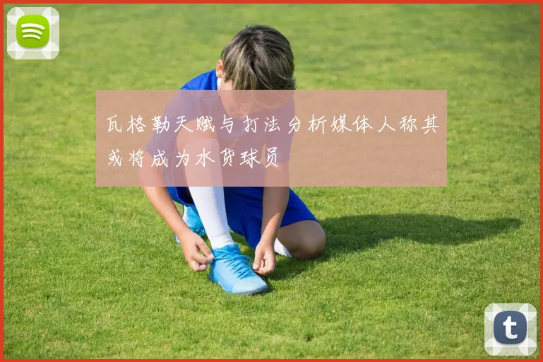 瓦格勒天赋与打法分析媒体人称其或将成为水货球员