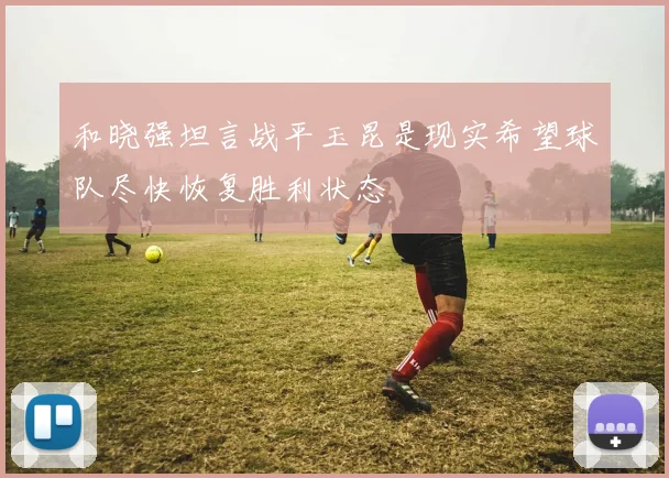 和晓强坦言战平玉昆是现实希望球队尽快恢复胜利状态