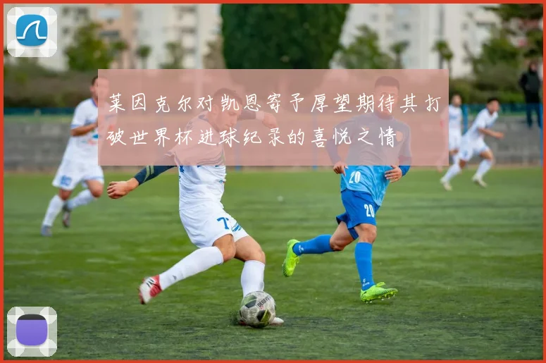 莱因克尔对凯恩寄予厚望期待其打破世界杯进球纪录的喜悦之情