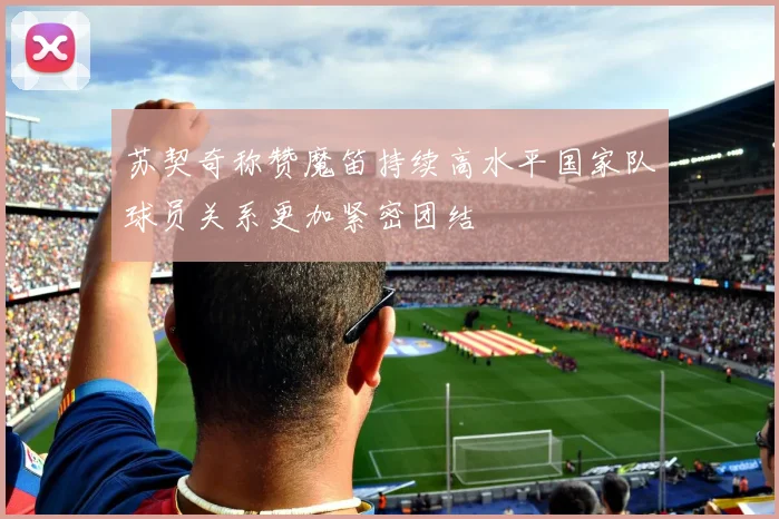 苏契奇称赞魔笛持续高水平国家队球员关系更加紧密团结