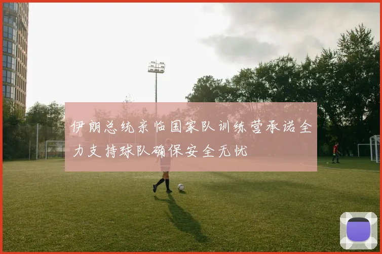 伊朗总统亲临国家队训练营承诺全力支持球队确保安全无忧