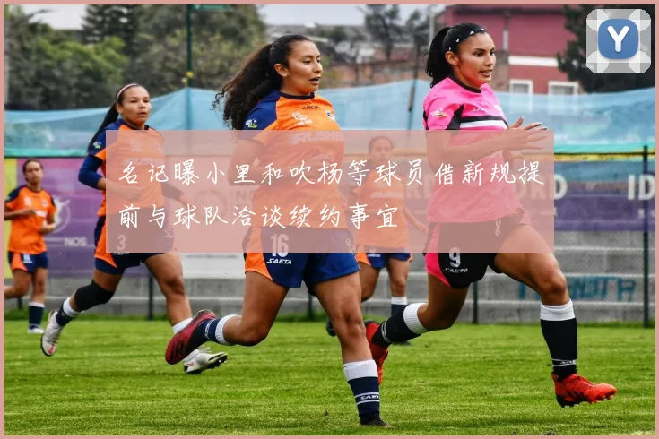 名记曝小里和吹杨等球员借新规提前与球队洽谈续约事宜