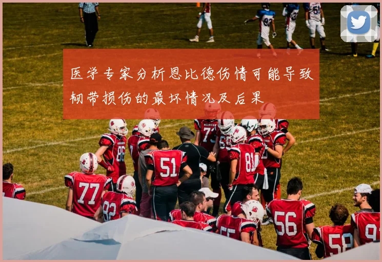 医学专家分析恩比德伤情可能导致韧带损伤的最坏情况及后果