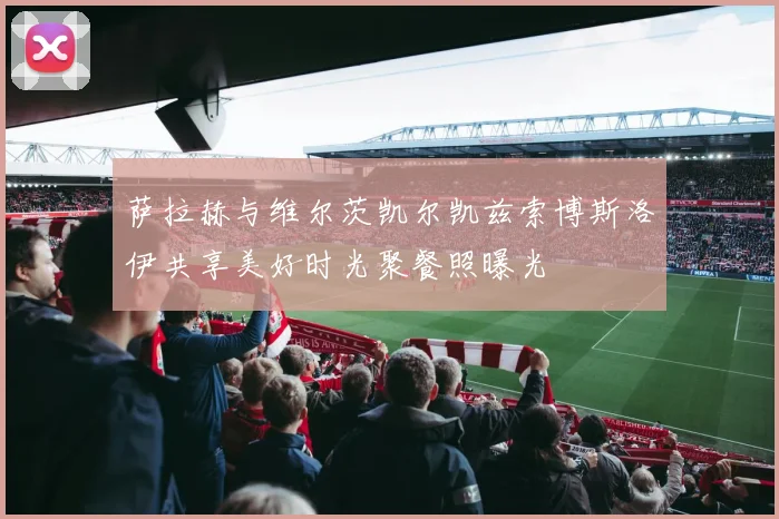 萨拉赫与维尔茨凯尔凯兹索博斯洛伊共享美好时光聚餐照曝光