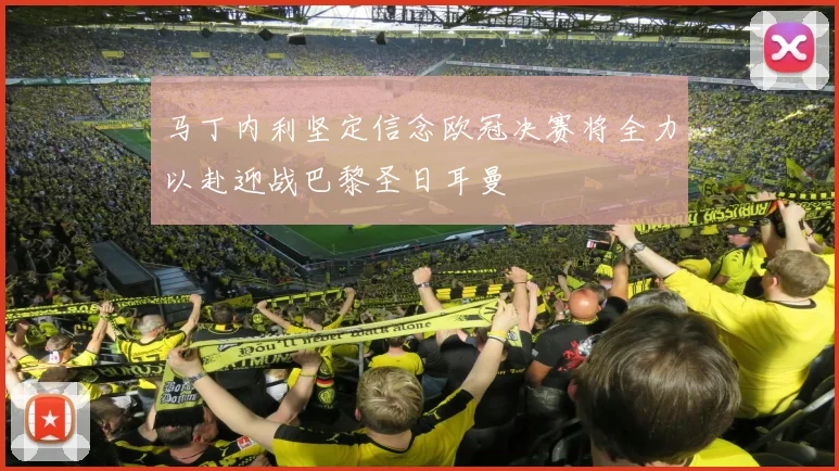 马丁内利坚定信念欧冠决赛将全力以赴迎战巴黎圣日耳曼
