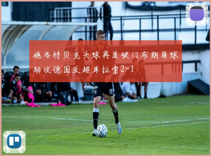 施洛特贝克头球再度破门布朗角球助攻德国反超库拉索2-1