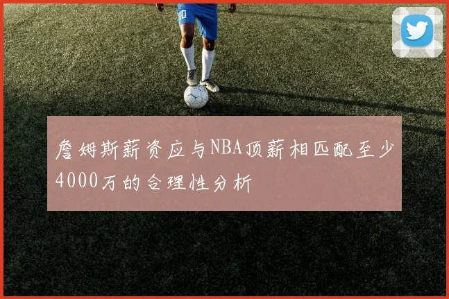 詹姆斯薪资应与NBA顶薪相匹配至少4000万的合理性分析